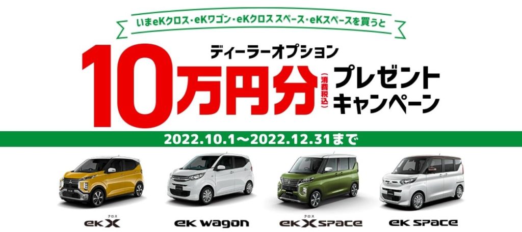 ●対象車種（ eKクロス・eKワゴン・eKクロス スペース・ eKスペース）の新車ご成約を条件に、ディーラーオプション10万円（消費税込）以上ご注文の場合、10万円（消費税込）を値引き致します。取付工賃は別途必要です。●2022年10月1日～2022年12月31日までにご成約が完了した新車が対象となります。●既にご成約済みの車両にさかのぼって適用することはできません。●ディーラーオプション総額が10万円（消費税込）に満たない場合はご注文額を上限とし、返金等はありません。●本キャンペーンは現金との引き換えはできません。●メーカーオプションは対象外です。●本キャンペーンは予告なく終了する場合がございます。●本キャンペーンは実施していない店舗もございます。 ◎詳しくは販売会社の営業スタッフまでおたずねください。