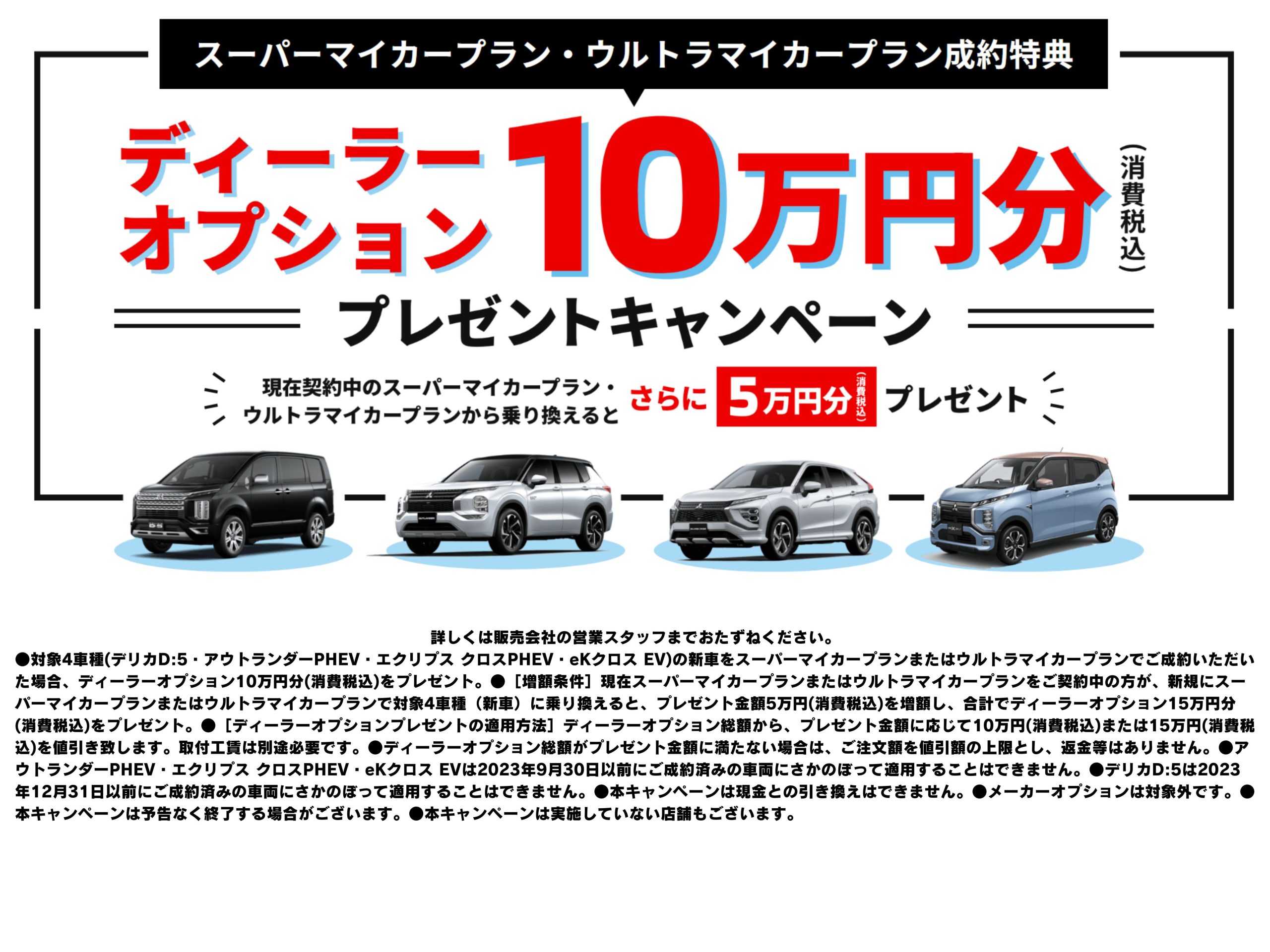 詳しくは販売会社の営業スタッフまでおたずねください。 ●対象4車種(デリカD:5・アウトランダーPHEV・エクリプス クロスPHEV・eKクロス EV)の新車をスーパーマイカープランまたはウルトラマイカープランでご成約いただいた場合、ディーラーオプション10万円分(消費税込)をプレゼント。●［増額条件］現在スーパーマイカープランまたはウルトラマイカープランをご契約中の方が、新規にスーパーマイカープランまたはウルトラマイカープランで対象4車種（新車）に乗り換えると、プレゼント金額5万円(消費税込)を増額し、合計でディーラーオプション15万円分(消費税込)をプレゼント。●［ディーラーオプションプレゼントの適用方法］ディーラーオプション総額から、プレゼント金額に応じて10万円(消費税込)または15万円(消費税込)を値引き致します。取付工賃は別途必要です。●ディーラーオプション総額がプレゼント金額に満たない場合は、ご注文額を値引額の上限とし、返金等はありません。●アウトランダーPHEV・エクリプス クロスPHEV・eKクロス EVは2023年9月30日以前にご成約済みの車両にさかのぼって適用することはできません。●デリカD:5は2023年12月31日以前にご成約済みの車両にさかのぼって適用することはできません。●本キャンペーンは現金との引き換えはできません。●メーカーオプションは対象外です。●本キャンペーンは予告なく終了する場合がございます。●本キャンペーンは実施していない店舗もございます。