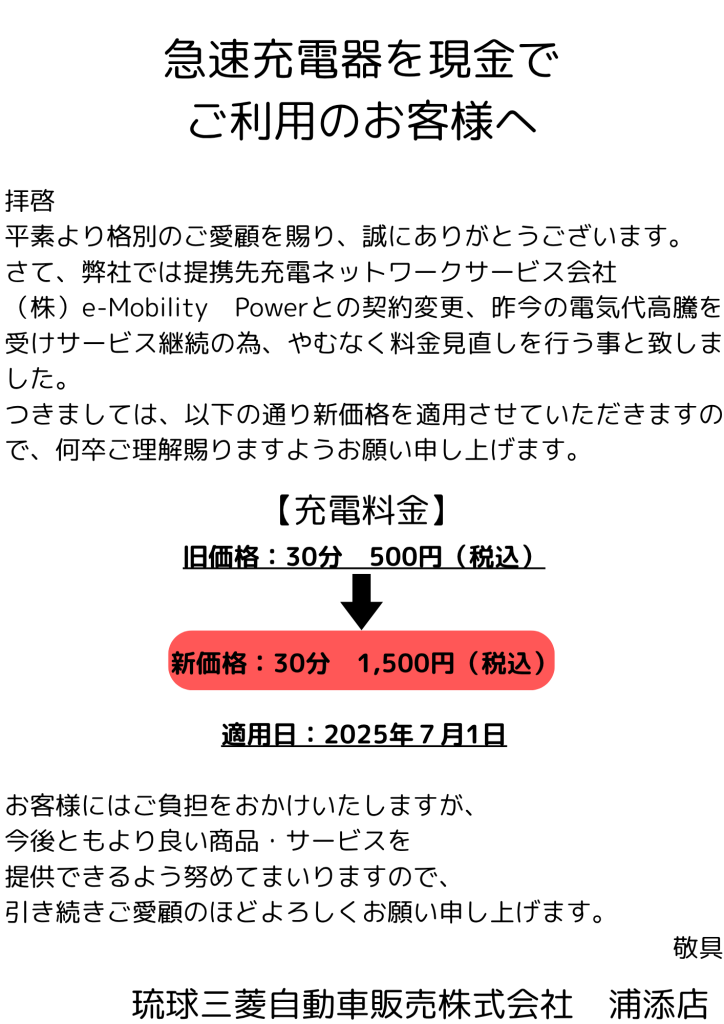 【お知らせ】急速充電器の料金改定について
平素より琉球三菱自動車販売　浦添店をご愛顧いただき、誠にありがとうございます。
このたび、当店で提供している急速充電器の料金について、以下の通り価格を改定させていただくこととなりました。
背景には、充電ネットワークサービス会社「e-Mobility Power」との契約変更や、昨今の電気料金の高騰といった事情があり、サービスの継続提供のため、やむを得ず料金の見直しを行う運びとなりました。
【新料金】
30分あたり：1,500円（税込）
（旧料金：30分500円（税込))
適用開始日：2025年7月1日（火）  お客様にはご負担をおかけすることとなり誠に心苦しい限りですが、今後もより良い商品・サービスの提供に努めてまいりますので、引き続きご愛顧のほどよろしくお願い申し上げます。
ご不明な点がございましたら、お気軽にスタッフまでお声かけください。