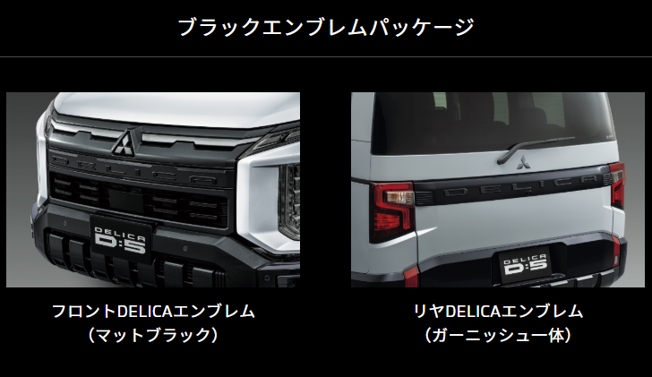 ブラックエンブレムパッケージ
フロントDELICAエンブレム
(マットブラック)
リヤDELICAエンブレム
(ガーニッシュ一体)
