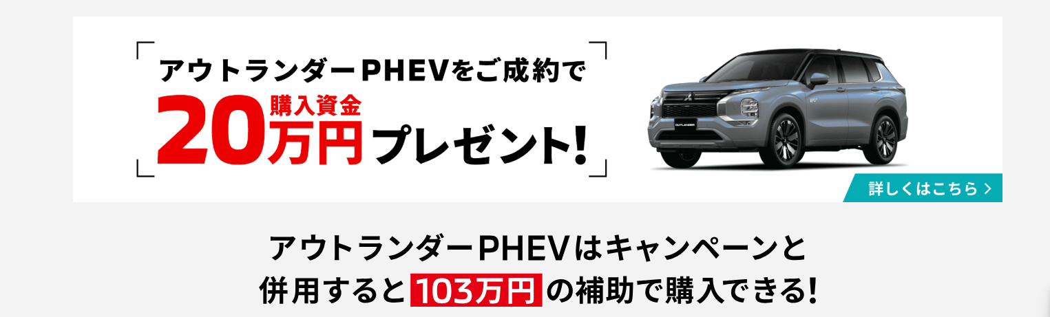 アウトランダーPHEVをご成約で購入資金20万円プレゼント！
アウトランダーPHEVはキャンペーンと併用すると103万円の補助で購入できる！